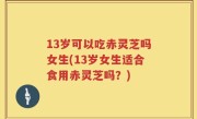 13岁可以吃赤灵芝吗女生(13岁女生适合食用赤灵芝吗？)