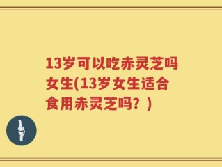 13岁可以吃赤灵芝吗女生(13岁女生适合食用赤灵芝吗？)