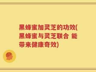黑蜂蜜加灵芝的功效(黑蜂蜜与灵芝联合 能带来健康奇效)