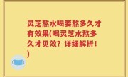 灵芝熬水喝要熬多久才有效果(喝灵芝水熬多久才见效？详细解析！)