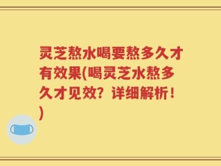 灵芝熬水喝要熬多久才有效果(喝灵芝水熬多久才见效？详细解析！)