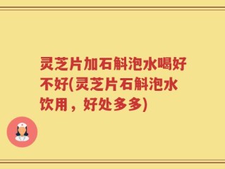 灵芝片加石斛泡水喝好不好(灵芝片石斛泡水饮用，好处多多)