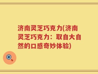 济南灵芝巧克力(济南灵芝巧克力：取自大自然的口感奇妙体验)