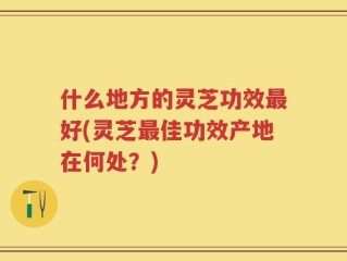 什么地方的灵芝功效最好(灵芝最佳功效产地在何处？)