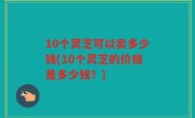 10个灵芝可以卖多少钱(10个灵芝的价格是多少钱？)
