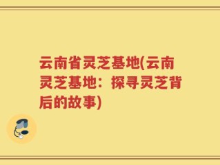 云南省灵芝基地(云南灵芝基地：探寻灵芝背后的故事)