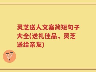 灵芝送人文案简短句子大全(送礼佳品，灵芝送给亲友)
