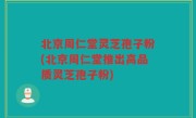 北京周仁堂灵芝孢子粉(北京周仁堂推出高品质灵芝孢子粉)