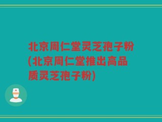 北京周仁堂灵芝孢子粉(北京周仁堂推出高品质灵芝孢子粉)