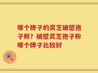 哪个牌子的灵芝破壁孢子粉？破壁灵芝孢子粉哪个牌子比较好