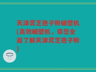天津灵芝孢子粉破壁机(高效破壁机，带您全面了解天津灵芝孢子粉)