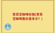 常灵芝咖啡价格(常灵芝咖啡售价是多少？)
