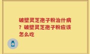 破壁灵芝孢子粉治什病？破壁灵芝孢子粉应该怎么吃