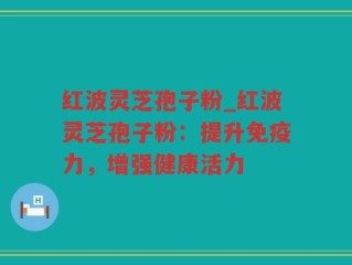 红波灵芝孢子粉_红波灵芝孢子粉：提升免疫力，增强健康活力