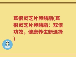 葛根灵芝片卵鳞脂(葛根灵芝片卵鳞脂：双倍功效，健康养生新选择)