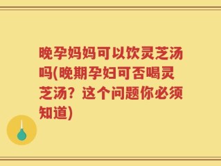 晚孕妈妈可以饮灵芝汤吗(晚期孕妇可否喝灵芝汤？这个问题你必须知道)