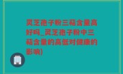 灵芝孢子粉三萜含量高好吗_灵芝孢子粉中三萜含量的高低对健康的影响)