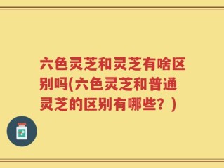 六色灵芝和灵芝有啥区别吗(六色灵芝和普通灵芝的区别有哪些？)