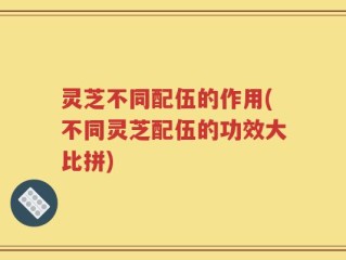 灵芝不同配伍的作用(不同灵芝配伍的功效大比拼)