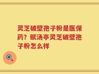 灵芝破壁孢子粉是医保药？赋汤亭灵芝破壁孢子粉怎么样