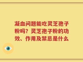 凝血问题能吃灵芝孢子粉吗？灵芝孢子粉的功效、作用及禁忌是什么
