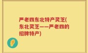 严老四东北特产灵芝(东北灵芝——严老四的招牌特产)