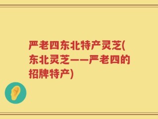 严老四东北特产灵芝(东北灵芝——严老四的招牌特产)