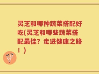 灵芝和哪种蔬菜搭配好吃(灵芝和哪些蔬菜搭配最佳？走进健康之路！)