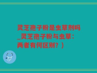 灵芝孢子粉是虫草剂吗_灵芝孢子粉与虫草：两者有何区别？)