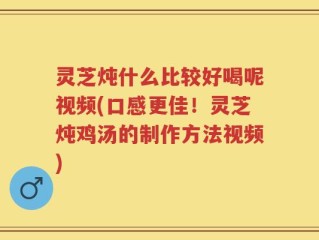 灵芝炖什么比较好喝呢视频(口感更佳！灵芝炖鸡汤的制作方法视频)
