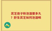 灵芝孢子粉泡酒要多久？野生灵芝如何泡酒喝