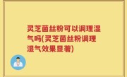 灵芝菌丝粉可以调理湿气吗(灵芝菌丝粉调理湿气效果显著)