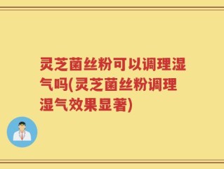 灵芝菌丝粉可以调理湿气吗(灵芝菌丝粉调理湿气效果显著)