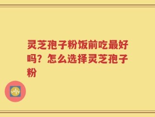 灵芝孢子粉饭前吃最好吗？怎么选择灵芝孢子粉