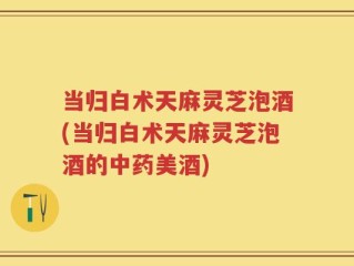 当归白术天麻灵芝泡酒(当归白术天麻灵芝泡酒的中药美酒)