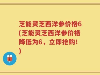 芝能灵芝西洋参价格6(芝能灵芝西洋参价格降低为6，立即抢购！)