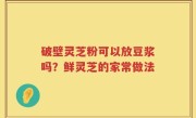 破壁灵芝粉可以放豆浆吗？鲜灵芝的家常做法