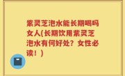 紫灵芝泡水能长期喝吗女人(长期饮用紫灵芝泡水有何好处？女性必读！)