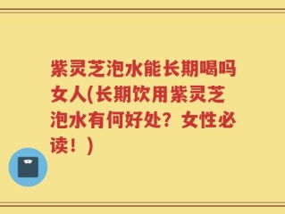 紫灵芝泡水能长期喝吗女人(长期饮用紫灵芝泡水有何好处？女性必读！)