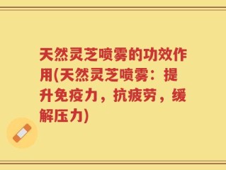 天然灵芝喷雾的功效作用(天然灵芝喷雾：提升免疫力，抗疲劳，缓解压力)