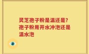 灵芝孢子粉是温还是？孢子粉用开水冲泡还是温水泡