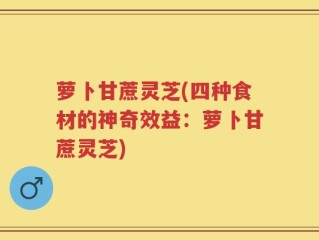 萝卜甘蔗灵芝(四种食材的神奇效益：萝卜甘蔗灵芝)