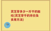 灵芝芽多少一斤干的能吃(灵芝芽干的市价及食用方法)