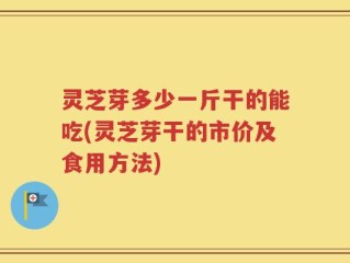 灵芝芽多少一斤干的能吃(灵芝芽干的市价及食用方法)