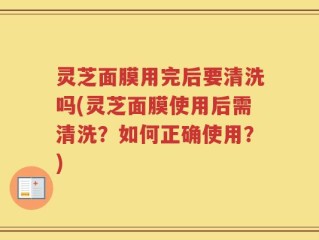 灵芝面膜用完后要清洗吗(灵芝面膜使用后需清洗？如何正确使用？)