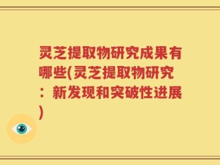 灵芝提取物研究成果有哪些(灵芝提取物研究：新发现和突破性进展)