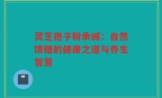 灵芝孢子粉承诚：自然馈赠的健康之道与养生智慧
