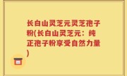长白山灵芝元灵芝孢子粉(长白山灵芝元：纯正孢子粉享受自然力量)