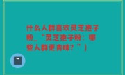 什么人群喜欢灵芝孢子粉_“灵芝孢子粉：哪些人群更青睐？”)