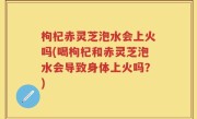 枸杞赤灵芝泡水会上火吗(喝枸杞和赤灵芝泡水会导致身体上火吗？)